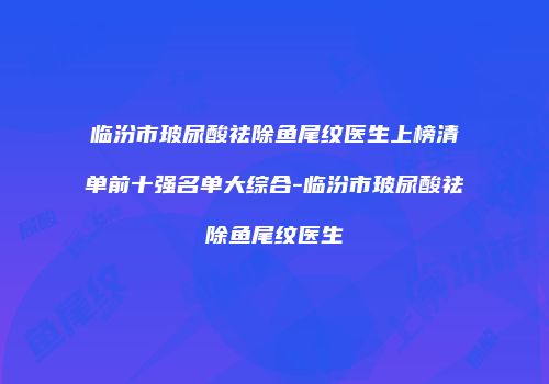 临汾市玻尿酸祛除鱼尾纹医生上榜清单前十强名单大综合-临汾市玻尿酸祛除鱼尾纹医生