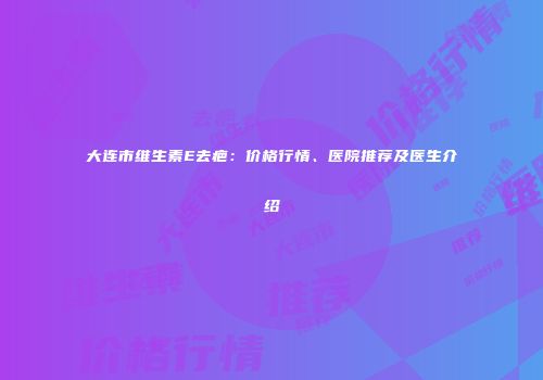 大连市维生素E去疤：价格行情、医院推荐及医生介绍