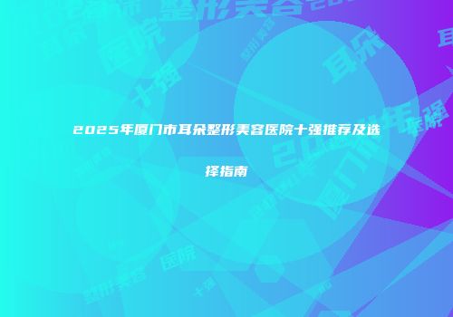 2025年厦门市耳朵整形美容医院十强推荐及选择指南