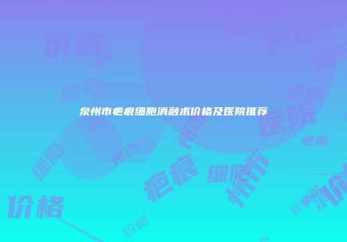 泉州市疤痕细胞消融术价格及医院推荐