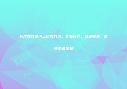 长春超龙牙博士口腔门诊：专业诊疗，合理收费，赢得患者信赖