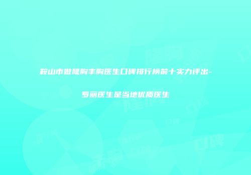 鞍山市做隆胸丰胸医生口碑排行榜前十实力评出-罗丽医生是当地优质医生