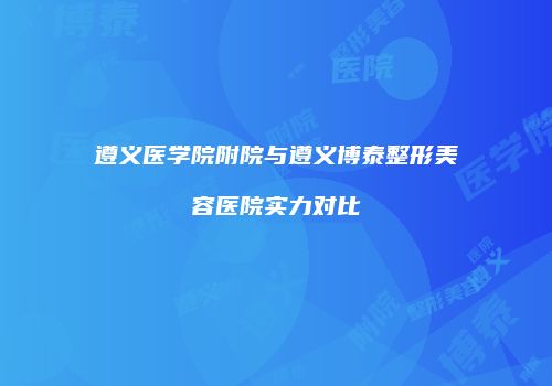 遵义医学院附院与遵义博泰整形美容医院实力对比