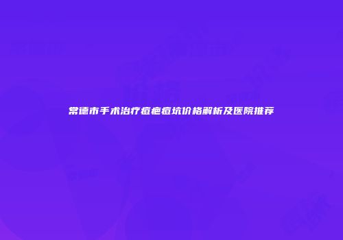 常德市手术治疗痘疤痘坑价格解析及医院推荐