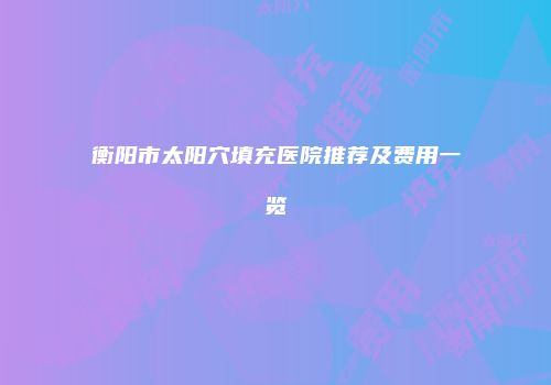 衡阳市太阳穴填充医院推荐及费用一览