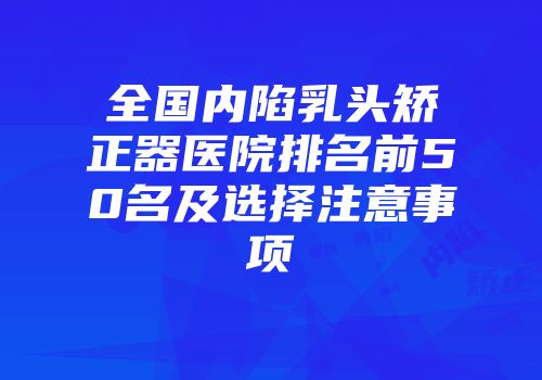 全国内陷乳头矫正器医院排名前50名及选择注意事项
