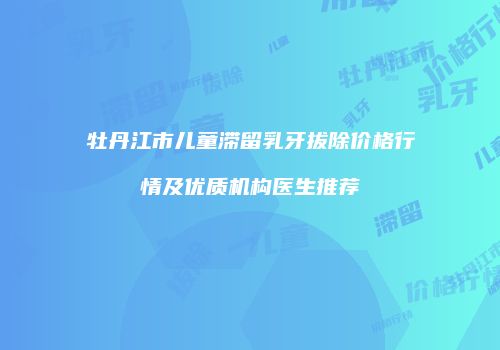 牡丹江市儿童滞留乳牙拔除价格行情及优质机构医生推荐