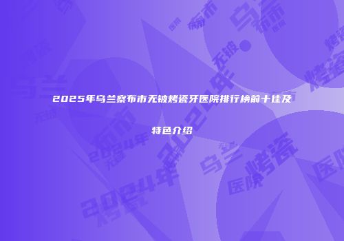 2025年乌兰察布市无铍烤瓷牙医院排行榜前十佳及特色介绍