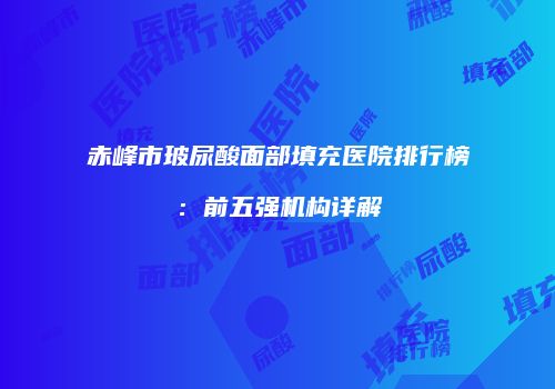赤峰市玻尿酸面部填充医院排行榜：前五强机构详解