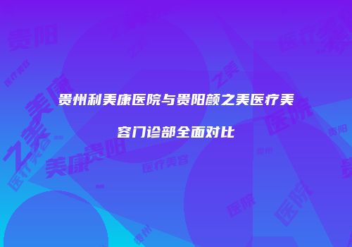 贵州利美康医院与贵阳颜之美医疗美容门诊部全面对比