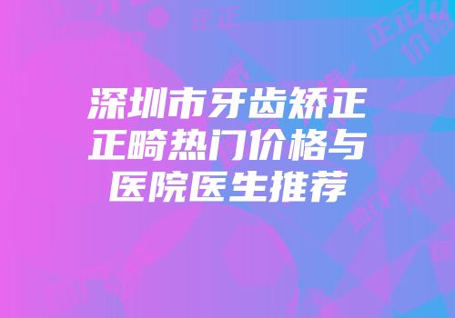深圳市牙齿矫正正畸热门价格与医院医生推荐
