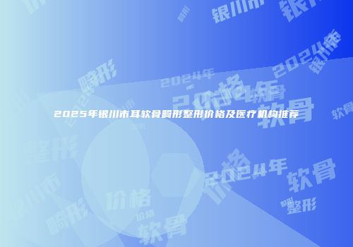 2025年银川市耳软骨畸形整形价格及医疗机构推荐