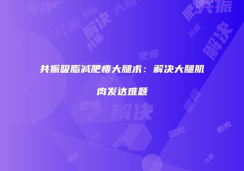 共振吸脂减肥瘦大腿术：解决大腿肌肉发达难题