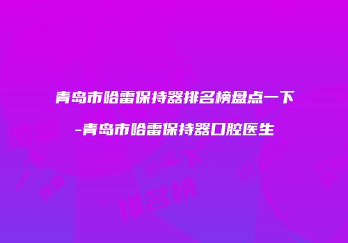 青岛市哈雷保持器排名榜盘点一下-青岛市哈雷保持器口腔医生