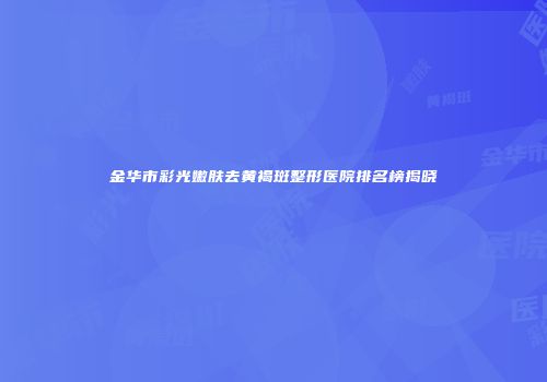 金华市彩光嫩肤去黄褐斑整形医院排名榜揭晓