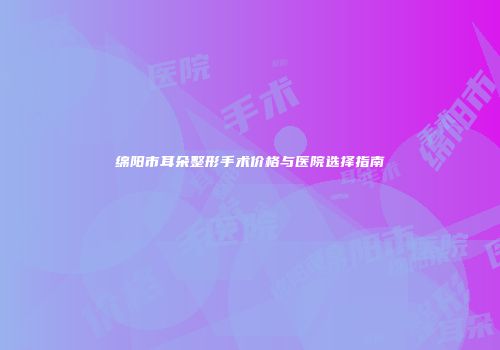 绵阳市耳朵整形手术价格与医院选择指南