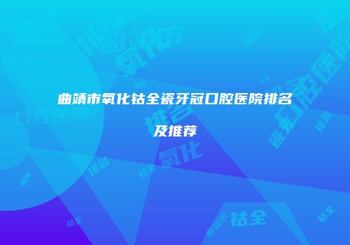 曲靖市氧化钴全瓷牙冠口腔医院排名及推荐