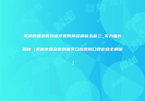 芜湖市复杂微创拔牙医院排名榜前五前三_实力擅长揭秘（芜湖市复杂微创拔牙口腔医院口碑价目全解密）