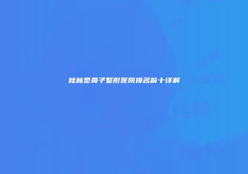 桂林垫鼻子整形医院排名前十详解