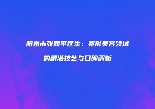 阳泉市张丽平医生：整形美容领域的精湛技艺与口碑解析