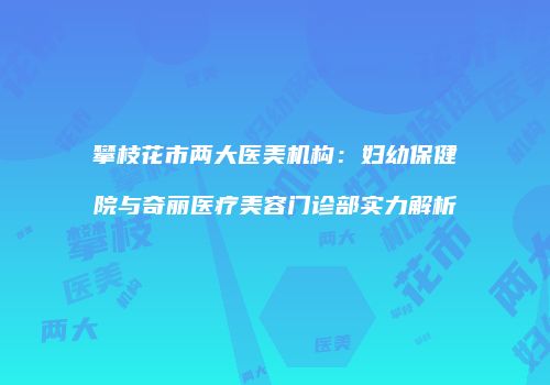 攀枝花市两大医美机构：妇幼保健院与奇丽医疗美容门诊部实力解析