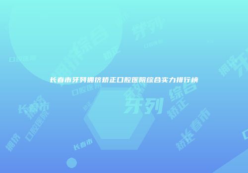 长春市牙列拥挤矫正口腔医院综合实力排行榜