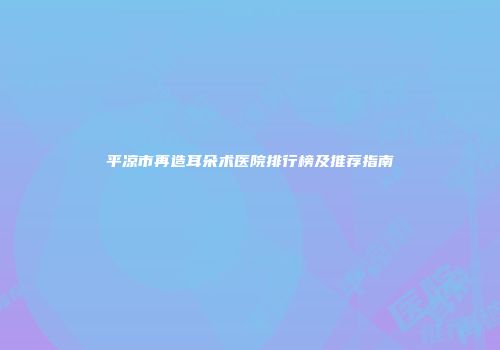 平凉市再造耳朵术医院排行榜及推荐指南