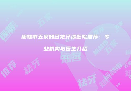 榆林市五家知名祛牙渍医院推荐：专业机构与医生介绍