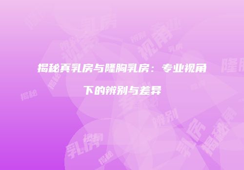 揭秘真乳房与隆胸乳房：专业视角下的辨别与差异