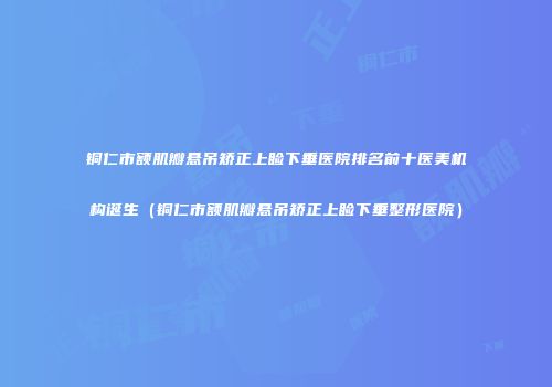 铜仁市额肌瓣悬吊矫正上睑下垂医院排名前十医美机构诞生（铜仁市额肌瓣悬吊矫正上睑下垂整形医院）