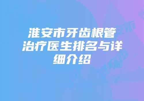 淮安市牙齿根管治疗医生排名与详细介绍