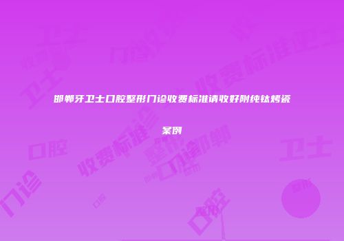 邯郸牙卫士口腔整形门诊收费标准请收好附纯钛烤瓷案例