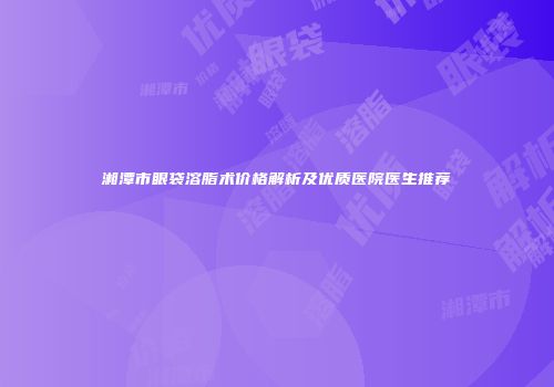 湘潭市眼袋溶脂术价格解析及优质医院医生推荐