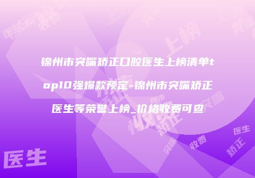 锦州市突嘴矫正口腔医生上榜清单top10强爆款预定-锦州市突嘴矫正医生等荣誉上榜_价格收费可查