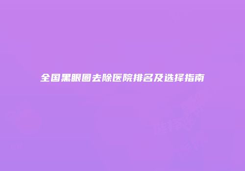 全国黑眼圈去除医院排名及选择指南