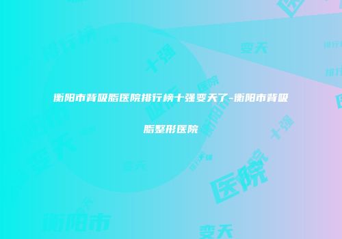 衡阳市背吸脂医院排行榜十强变天了-衡阳市背吸脂整形医院