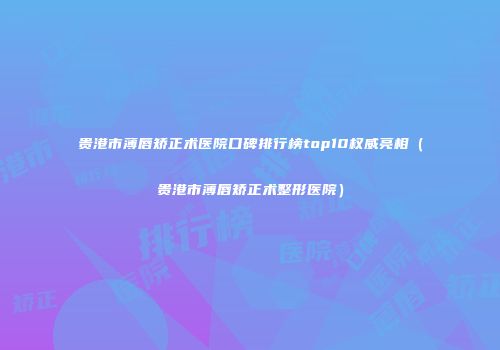 贵港市薄唇矫正术医院口碑排行榜top10权威亮相（贵港市薄唇矫正术整形医院）