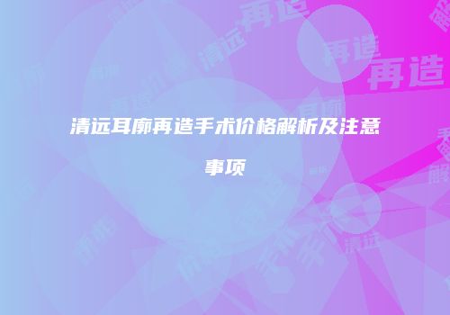 清远耳廓再造手术价格解析及注意事项