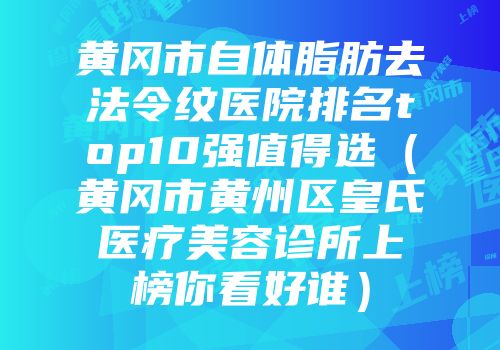 黄冈市自体脂肪去法令纹医院排名top10强值得选（黄冈市黄州区皇氏医疗美容诊所上榜你看好谁）