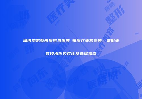淄博向东整形医院与淄博媄妍医疗美容诊所：整形美容技术优势对比及选择指南
