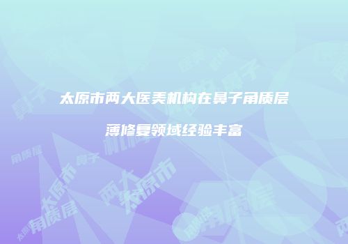 太原市两大医美机构在鼻子角质层薄修复领域经验丰富