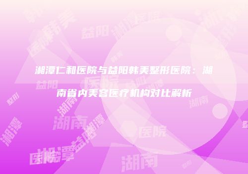 湘潭仁和医院与益阳韩美整形医院：湖南省内美容医疗机构对比解析