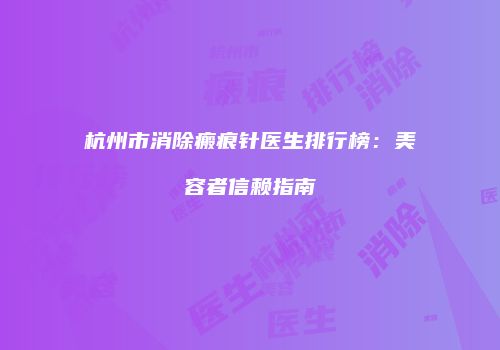 杭州市消除瘢痕针医生排行榜：美容者信赖指南