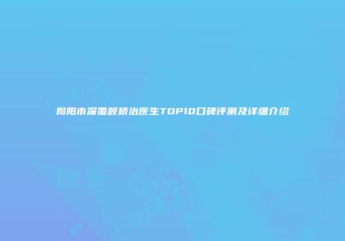 揭阳市深覆颌矫治医生TOP10口碑评测及详细介绍
