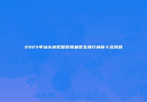 2025年汕头市微整形除皱医生排行榜前十名揭晓
