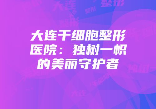 大连干细胞整形医院：独树一帜的美丽守护者
