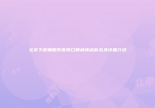 北京下颌角整形医院口碑榜排名前五及详细介绍
