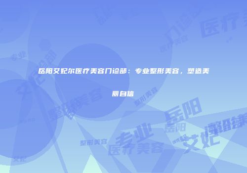 岳阳艾妃尔医疗美容门诊部：专业整形美容，塑造美丽自信