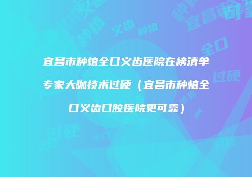 宜昌市种植全口义齿医院在榜清单专家大咖技术过硬（宜昌市种植全口义齿口腔医院更可靠）