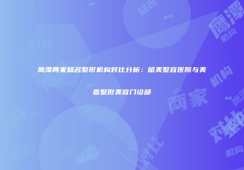 鹰潭两家知名整形机构对比分析：留美整容医院与美嘉整形美容门诊部